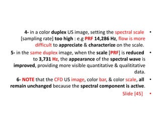 •
4- in a color duplex US image, setting the spectral scale
[sampling rate] too high : e.g PRF 14,286 Hz, flow is more
difficult to appreciate & characterize on the scale.
•
5- in the same duplex image, when the scale [PRF] is reduced
to 3,731 Hz, the appearance of the spectral wave is
improved, providing more visible quantitative & qualititative
data.
•
6- NOTE that the CFD US image, color bar, & color scale, all
remain unchanged because the spectral component is active.
•
Slide [45]
 