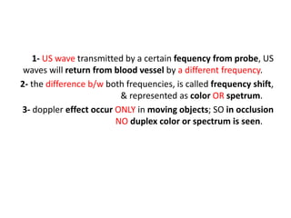 1- US wave transmitted by a certain fequency from probe, US
waves will return from blood vessel by a different frequency.
2- the difference b/w both frequencies, is called frequency shift,
& represented as color OR spetrum.
3- doppler effect occur ONLY in moving objects; SO in occlusion
NO duplex color or spectrum is seen.
 