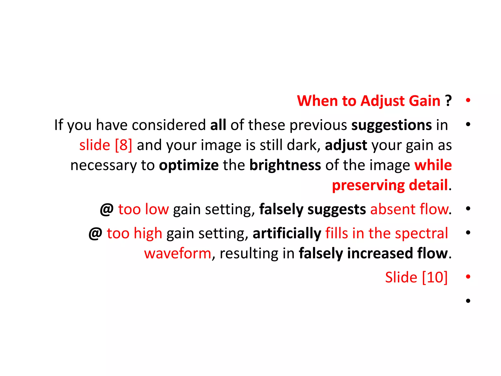 •
When to Adjust Gain ?
•
If you have considered all of these previous suggestions in
slide [8] and your image is still dark, adjust your gain as
necessary to optimize the brightness of the image while
preserving detail.
•
@ too low gain setting, falsely suggests absent flow.
•
@ too high gain setting, artificially fills in the spectral
waveform, resulting in falsely increased flow.
•
Slide [10]
•
 