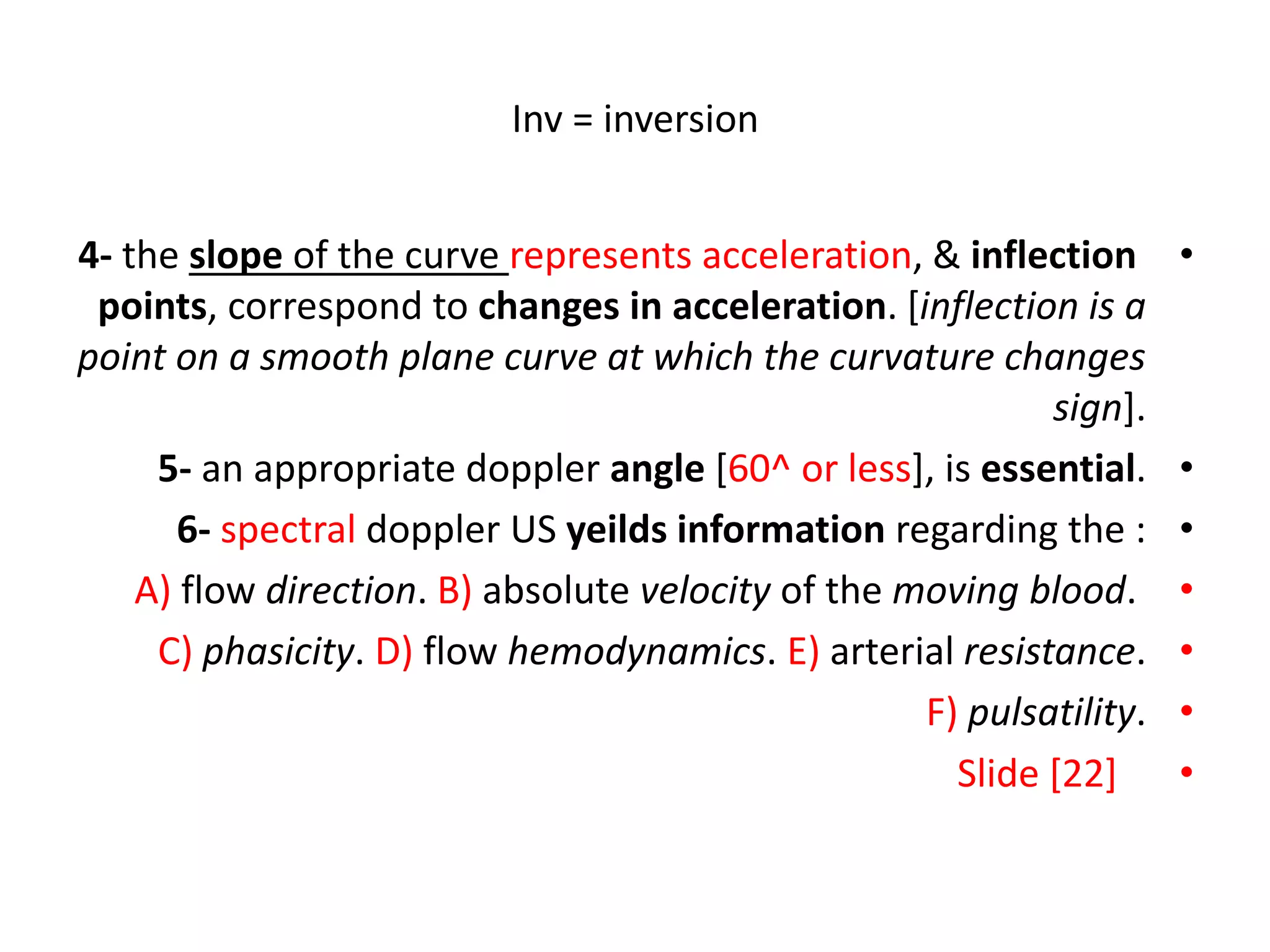 Inv = inversion
•
4- the slope of the curve represents acceleration, & inflection
points, correspond to changes in acceleration. [inflection is a
point on a smooth plane curve at which the curvature changes
sign].
•
5- an appropriate doppler angle [60^ or less], is essential.
•
6- spectral doppler US yeilds information regarding the :
•
A) flow direction. B) absolute velocity of the moving blood.
•
C) phasicity. D) flow hemodynamics. E) arterial resistance.
•
F) pulsatility.
•
Slide [22]
 