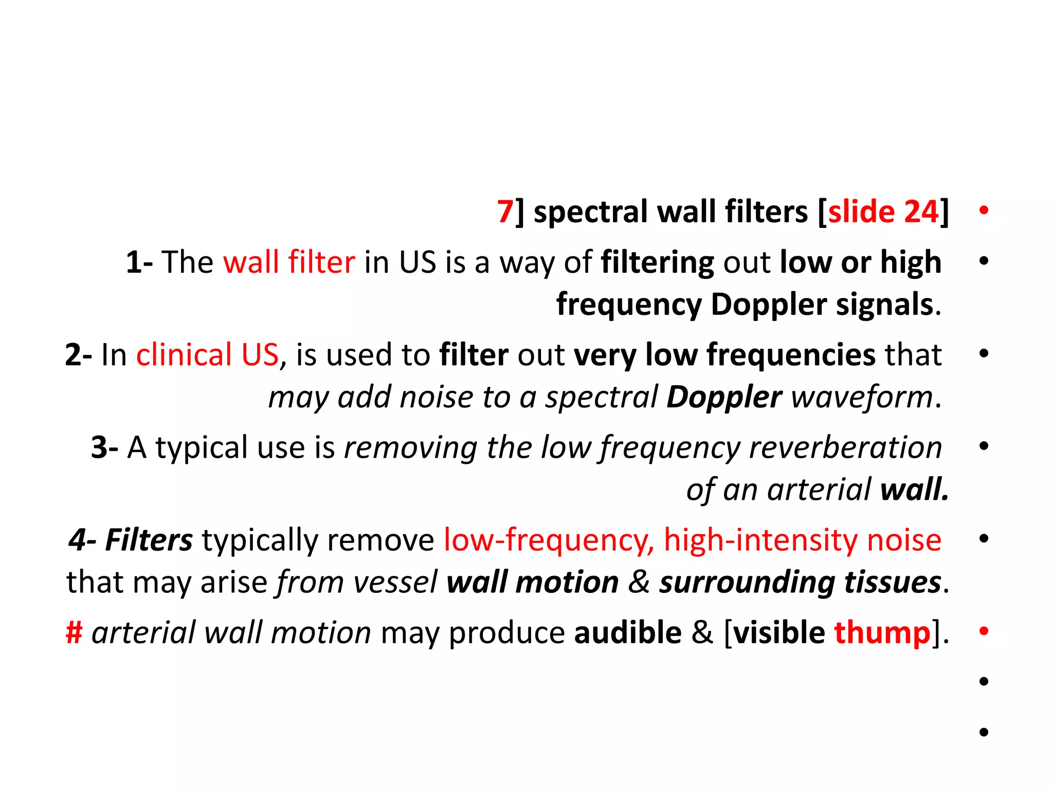 •
7] spectral wall filters [slide 24]
•
1- The wall filter in US is a way of filtering out low or high
frequency Doppler signals.
•
2- In clinical US, is used to filter out very low frequencies that
may add noise to a spectral Doppler waveform.
•
3- A typical use is removing the low frequency reverberation
of an arterial wall.
•
4- Filters typically remove low-frequency, high-intensity noise
that may arise from vessel wall motion & surrounding tissues.
•
# arterial wall motion may produce audible & [visible thump].
•
•
 