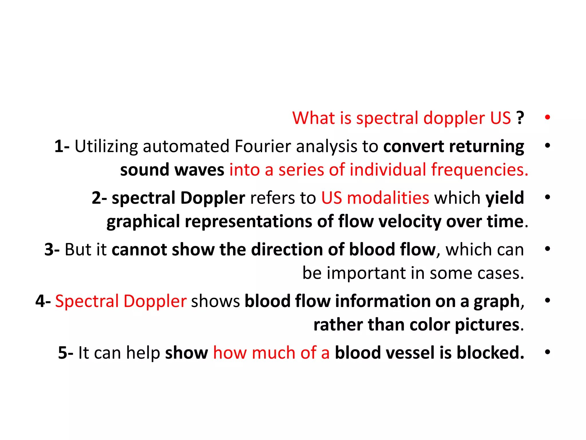 •
What is spectral doppler US ?
•
1- Utilizing automated Fourier analysis to convert returning
sound waves into a series of individual frequencies.
•
2- spectral Doppler refers to US modalities which yield
graphical representations of flow velocity over time.
•
3- But it cannot show the direction of blood flow, which can
be important in some cases.
•
4- Spectral Doppler shows blood flow information on a graph,
rather than color pictures.
•
5- It can help show how much of a blood vessel is blocked.
 