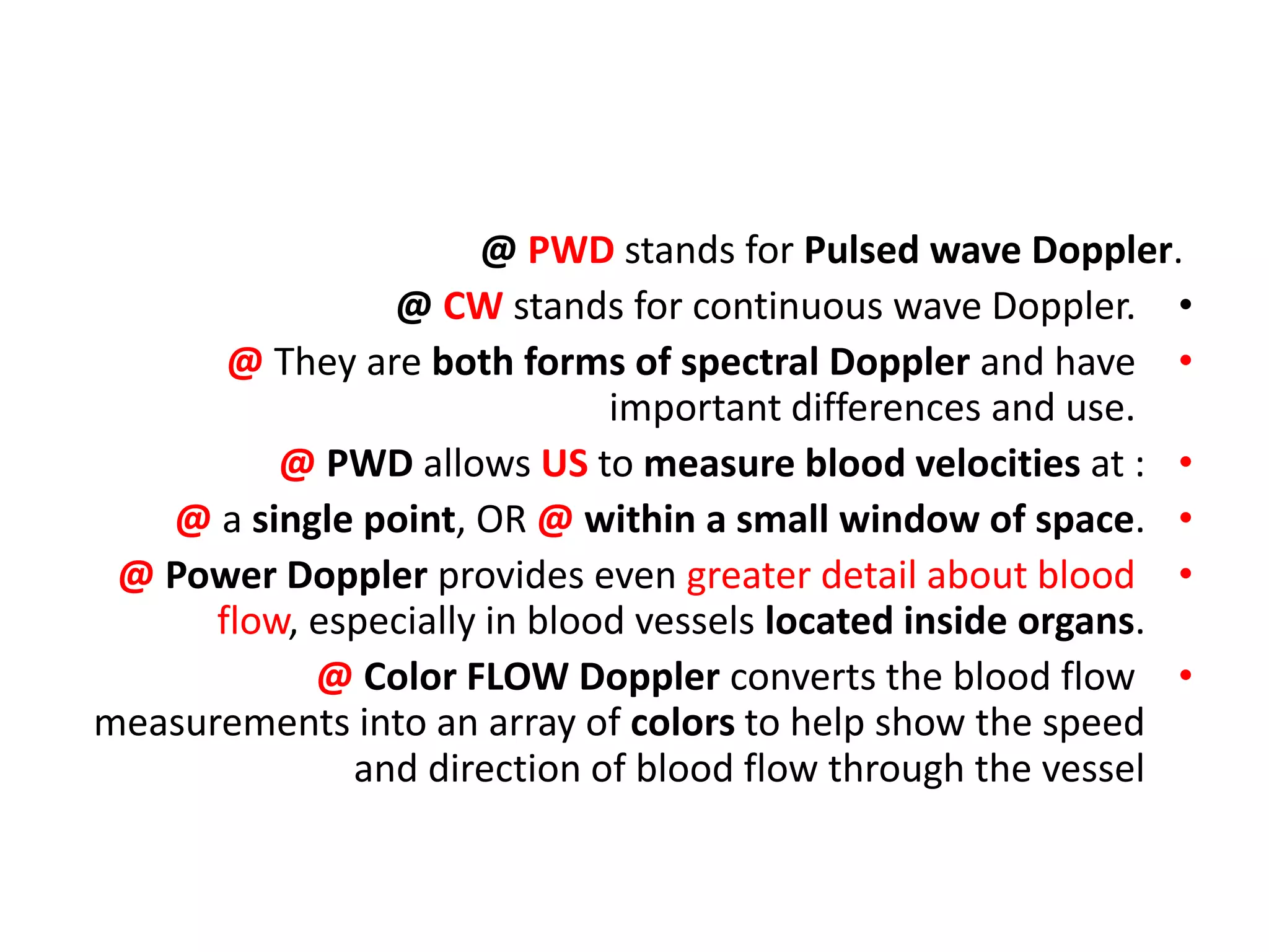@ PWD stands for Pulsed wave Doppler.
•
@ CW stands for continuous wave Doppler.
•
@ They are both forms of spectral Doppler and have
important differences and use.
•
@ PWD allows US to measure blood velocities at :
•
@ a single point, OR @ within a small window of space.
•
@ Power Doppler provides even greater detail about blood
flow, especially in blood vessels located inside organs.
•
@ Color FLOW Doppler converts the blood flow
measurements into an array of colors to help show the speed
and direction of blood flow through the vessel
 