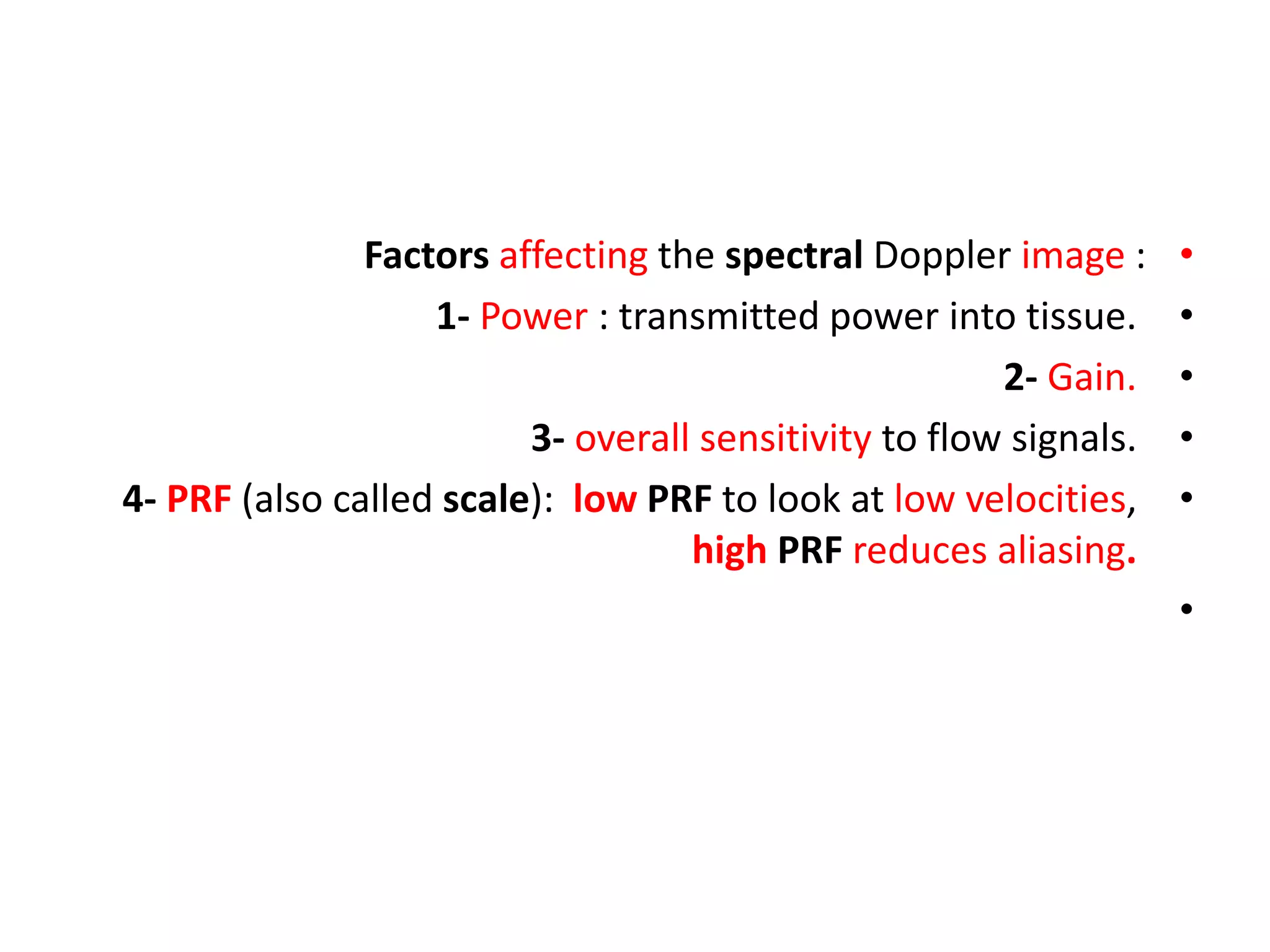 •
Factors affecting the spectral Doppler image :
•
1- Power : transmitted power into tissue.
•
2- Gain.
•
3- overall sensitivity to flow signals.
•
4- PRF (also called scale): low PRF to look at low velocities,
high PRF reduces aliasing.
•
 