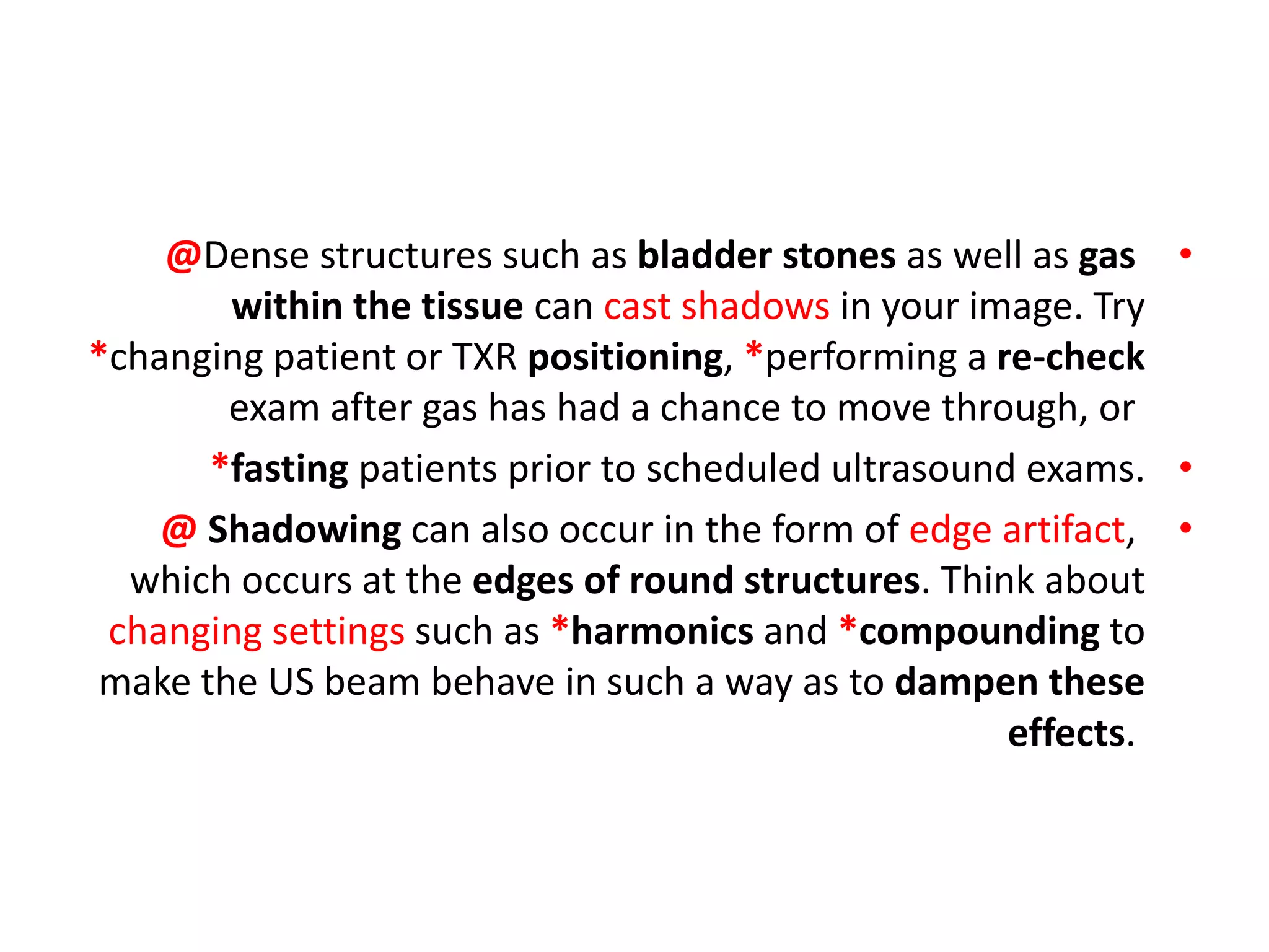 •
@Dense structures such as bladder stones as well as gas
within the tissue can cast shadows in your image. Try
*changing patient or TXR positioning, *performing a re-check
exam after gas has had a chance to move through, or
•
*fasting patients prior to scheduled ultrasound exams.
•
@ Shadowing can also occur in the form of edge artifact,
which occurs at the edges of round structures. Think about
changing settings such as *harmonics and *compounding to
make the US beam behave in such a way as to dampen these
effects.
 