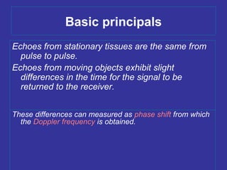 Basic principals
Echoes from stationary tissues are the same from
pulse to pulse.
Echoes from moving objects exhibit slight
differences in the time for the signal to be
returned to the receiver.
These differences can measured as phase shift from which
the Doppler frequency is obtained.
 