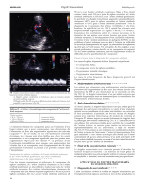 30-890-A-20 Doppler transcrânien Radiodiagnostic 
*A 
*B 
Le traitement médical du vasospasme passe par l’induction d’une 
hypervolémie qui a pour conséquence une diminution de 
l’hématocrite, et donc une augmentation significative des vélocités 
sanguines [61]. En revanche, en cas d’hypertension artérielle 
chronique, les vitesses sont plus faibles que chez les sujets 
normotendus, et un vasospasme significatif peut être présent sans 
augmentation importante des vitesses [32]. La présence d’une 
hypertension intracrânienne peut masquer une augmentation des 
vélocités liée à un vasospasme, mais l’augmentation des IR attire 
généralement l’attention et permet d’en prendre compte dans 
l’interprétation. 
Vasospasme du siphon carotidien, de l’artère cérébrale antérieure 
et de l’artère cérébrale postérieure, des artères vertébrales 
intracrâniennes et du tronc basilaire [17, 76, 84, 85, 91] 
Pour des raisons anatomiques et techniques, le vasospasme du 
siphon carotidien, de l’artère cérébrale antérieure et de l’artère 
cérébrale postérieure est plus difficile à évaluer que celui de l’artère 
cérébrale moyenne. Les critères vélocimétriques classiques de 
vasospasme sont une vitesse moyenne supérieure à 90 cm/s pour le 
siphon carotidien, 120 cm/s pour l’artère cérébrale antérieure et 
90 cm/s pour l’artère cérébrale postérieure. Mais si l’on choisit 
comme valeur seuil 130 cm/s pour le siphon carotidien et l’artère 
cérébrale antérieure et 110 cm/s pour l’artère cérébrale postérieure, 
la spécificité du doppler transcrânien augmente considérablement, 
atteignant 100 % pour le siphon carotidien et l’artère cérébrale 
antérieure et 93 % pour l’artère cérébrale postérieure. Pour le 
diagnostic de vasospasme des artères vertébrales et du tronc 
basilaire, la spécificité est de 100 % quand les vitesses sont 
respectivement supérieures ou égales à 80 cm/s et 95 cm/s. 
Cependant, les corrélations entre les vitesses moyennes et le 
diamètre de ces artères sont moins bonnes que pour l’artère 
cérébrale moyenne, le développement d’une circulation collatérale, 
l’existence d’une variation anatomique du polygone de Willis ou des 
problèmes d’ordre technique pouvant être à l’origine de difficultés 
de recueil et d’interprétation du signal. Le phénomène de repliement 
spectral qui survient lorsque l’on enregistre des flux rapides à une 
grande profondeur, comme dans le cas de vasospasme du segment 
A1 de l’artère cérébrale antérieure, est très fréquemment source de 
difficultés pour la quantification du vasospasme. 
Causes d’erreur dans le diagnostic de vasospasme cérébral 
Les causes les plus fréquentes de faux diagnostic négatif sont : 
– le vasospasme distal ; 
– le vasospasme sévère du siphon carotidien ; 
– l’hypertension artérielle chronique ; 
– l’hypertension intracrânienne. 
La cause la plus fréquente de faux diagnostic positif est 
l’hypervolémie induite. 
¦ Malformations artérioveineuses [9, 26, 33, 41, 49, 53, 59, 88] 
Les artères qui alimentent une malformation artérioveineuse 
présentent une augmentation de flux avec des vitesses élevées, une 
diminution de l’IP et une diminution de la réactivité au CO2 
(fig 19A, B). Le doppler transcrânien n’est pas utilisé en temps que 
méthode diagnostique mais est intéressant pour la surveillance des 
malformations artérioveineuses traitées. 
¦ Anévrismes intracrâniens [38, 52, 54, 80, 81, 87, 90] 
À l’heure actuelle, le doppler transcrânien n’est pas utilisé pour le 
dépistage des anévrismes intracrâniens en raison d’une résolution 
spatiale encore insuffisante et de zones mal étudiées, en particulier 
la fosse postérieure. Cependant, les travaux récents en doppler 
couleur avec injection intraveineuse de produit de contraste et 
l’imagerie 3D laissent augurer un avenir intéressant du doppler dans 
la pathologie anévrismale cérébrale (fig 20A, B, C). Son rôle dans la 
surveillance des anévrismes traités, pour contrôler la perméabilité 
de l’artère traitée, et surtout pour mettre en évidence les 
reperméabilisations du sac anévrismal, a déjà été montré 
(fig 21A, B). Des auteurs se sont intéressés aux modifications du flux 
de l’artère porteuse de l’anévrisme : l’artère sylvienne porteuse d’un 
gros anévrisme a une vitesse systolique plus élevée que l’artère 
controlatérale et qu’une artère porteuse d’un petit anévrisme. L’IP 
d’une artère cérébrale moyenne porteuse d’un anévrisme thrombosé 
est plus élevé qu’en l’absence de thrombose. 
¦ Étude de la vascularisation tumorale [11, 16] 
Le doppler transcrânien avec contraste permet d’identifier les 
tumeurs hypervascularisées. Les tumeurs de haut grade de 
malignité présentent souvent un spectre artériel et veineux irrégulier 
en amplitude et intensité, mais ces anomalies sont peu spécifiques. 
APPLICATIONS DU DOPPLER TRANSCRÂNIEN 
EN NEURORÉANIMATION 
¦ Diagnostic de mort cérébrale [29, 30, 40, 74] 
L’arrêt circulatoire cérébral se traduit en doppler transcrânien par 
l’enregistrement de signaux anormaux à type de flux pendulaire ou 
19 Doppler transcrânien couleur. Malformation artérioveineuse alimentée par des 
branches de l’artère cérébrale moyenne. 
A. Doppler couleur. Accélération et turbulences dans les branches distales 
de l’artère cérébrale moyenne. 
B. Doppler pulsé. En M1, on note un effondrement des indices de résistance et de 
pulsatilité, respectivement 0,3 et 0,4. 
Tableau II. – Critères vélocimétriques de vasospasme de l’artère céré-brale 
moyenne. 
Vitesse moyenne 
> 80 et < 130 cm/s vasospasme discret 
> 130 et < 200 cm/s vasospasme modéré 
> 200 cm/s (5 kHz) vasospasme sévère 
10 
 