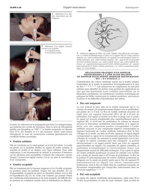 30-890-A-20 Doppler transcrânien Radiodiagnostic 
évoluée, les ultrasons ne se propageant pas dans l’os ostéoporotique 
qui renferme des cavités de résonance. Dans la série de 834 patients 
publiée par Boespflug en 1992 [13], la fenêtre temporale est absente 
chez 23 % des femmes et 6 % des hommes. Après intervention 
chirurgicale, la zone de craniectomie constitue généralement une 
excellente fenêtre acoustique. 
¦ Fenêtre orbitaire 
Elle est constituée par le canal optique ou le toit de l’orbite. La sonde 
est placée sur la paupière fermée, en regard du bulbe cornéen, et 
orientée en arrière et en dedans vers l’apex orbitaire. Pour cette 
exploration, il est recommandé de réduire la puissance d’émission, 
car les ultrasons sont susceptibles d’induire des cataractes, surtout 
lorsque l’examen est répété comme c’est le cas dans la surveillance 
d’un vasospasme. 
¦ Fenêtre occipitale 
Elle est constituée par le foramen magnum et/ou l’écaille occipitale. 
La position assise est préférée chaque fois que possible. En cas 
d’impossibilité, le patient est placé en décubitus latéral, avec la tête 
en hyperflexion (fig 2A, B). Cette voie d’abord, qui permet l’étude 
des vertébrales intracrâniennes et du tronc basilaire, est difficile chez 
les patients en ventilation assistée dont la mobilisation est délicate. 
RÉALISATION PRATIQUE D’UN DOPPLER 
TRANSCRÂNIEN À L’AIDE D’UNE MACHINE 
DE DOPPLER PULSÉ DÉDIÉE (DOPPLER TRANSCRÂNIEN 
DIT « À L’AVEUGLE ») 
L’identification des artères cérébrales repose sur la fenêtre utilisée, 
l’orientation de la sonde, la profondeur d’enregistrement et le sens 
du flux [1, 5, 12, 20, 25, 71]. Les manoeuvres de compression ne sont plus 
utilisées pour identifier les artères, mais gardent des applications en 
tant que test fonctionnel avant certaines interventions sur la 
bifurcation carotidienne. Les nombreuses variations anatomiques du 
polygone de Willis, surtout pour le système postérieur, sont sources 
d’erreurs et de difficultés d’identification des artères. 
¦ Par voie temporale 
La voie d’abord la plus utile est la fenêtre temporale (fig 3). Le 
volume de mesure est progressivement déplacé vers la profondeur, 
par paliers de 2 à 5mm. Le flux de l’artère cérébrale moyenne est 
capté dans son segment horizontal (M1), de 40 à 65 mm de 
profondeur. Son signal est positif car le flux se dirige vers la sonde. 
Le signal est souvent enregistrable plus superficiellement dans le 
segment M2. À 60-65 mm de profondeur, le volume de mesure 
recouvre la bifurcation carotidienne intracrânienne et le signal est 
mixte, avec une composante positive correspondant à l’artère 
cérébrale moyenne et une composante négative correspondant au 
segment horizontal de l’artère cérébrale antérieure dont le flux 
s’éloigne de la sonde. Au-delà de 65 mm, apparaît un signal négatif 
correspondant au signal de la communicante antérieure dont le flux 
s’éloigne de la sonde. En orientant la sonde légèrement vers le bas, 
le signal du siphon carotidien peut être enregistré : la portion 
intracaverneuse a un signal positif, alors que celui du segment 
supraclinoïdien est négatif. Les sinuosités du siphon carotidien, la 
profondeur d’enregistrement et l’environnement osseux sont 
fréquemment sources de difficultés techniques. Pour capter le signal 
de l’artère cérébrale postérieure, la sonde est orientée vers l’arrière 
et le volume de mesure placé à 65-70 mm de profondeur : le flux de 
la portion P1 précommunicante de l’artère cérébrale postérieure se 
dirigeant vers la sonde est positif, tandis que le flux du segment P2 
postcommunicant est négatif. Les artères communicantes 
postérieures, dont le flux est faible dans les conditions normales, ne 
deviennent enregistrables que lorsqu’elles interviennent dans un 
circuit de suppléance [1, 5, 42, 71]. 
¦ Par voie occipitale 
Le signal des artères vertébrales intracrâniennes, capté entre 50 et 
70 mm de profondeur, et celui du tronc basilaire, capté au-delà de 
1 Réalisation d’un dop-pler 
transcrânien par voie 
temporale. 
2 Réalisation d’un doppler transcrâ-nien 
par voie occipitale. 
A. En position assise. 
B. En position couchée. 
*A 
*B 
acm 
aci 
M1 
aca 
a1c°p 
p2 
p1 
tb 
acp 
3 Schéma du polygone de Willis, vue axiale. Doppler transcrânien par voie tempo-rale. 
Le volume d’échantillonnage est placé sur le segment M1 de l’artère cérébrale 
moyenne. aca : artère cérébrale antérieure ; a1: segment A1 ou horizontal de l’artère cé-rébrale 
antérieure ; acm : artère cérébrale moyenne ; M1 : segment M1 ou horizontal 
de l’artère cérébrale moyenne ; aci : artère carotide interne ; acp : artère cérébrale pos-térieure 
; p1 : segment précommunicant de l’artère cérébrale postérieure ; p2 : segment 
postcommunicant de l’artère cérébrale postérieure ; c°p : artère communicante posté-rieure 
; tb : tronc basilaire. 
2 
 