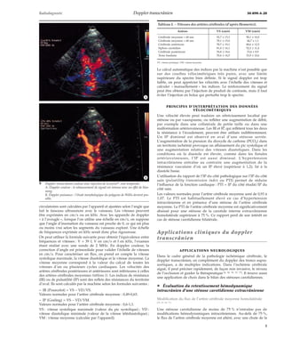 Radiodiagnostic Doppler transcrânien 30-890-A-20 
*A 
*B 
circulatoires sont calculées par l’appareil et ajustées selon l’angle que 
fait le faisceau ultrasonore avec le vaisseau. Les vitesses peuvent 
être exprimées en cm/s ou en kHz. Avec les appareils de doppler 
« à l’aveugle », lorsque l’on utilise une échelle en cm/s, on suppose 
que l’angle d’insonation du vaisseau est proche de 0, ce qui est plus 
ou moins vrai selon les segments du vaisseau exploré. Une échelle 
de fréquences exprimée en kHz serait donc plus rigoureuse. 
On peut utiliser la formule suivante pour obtenir l’équivalence entre 
fréquences et vitesses : V = 39 f, V en cm/s et f en kHz, l’examen 
étant réalisé avec une sonde de 2 MHz. En doppler couleur, la 
correction d’angle est primordiale pour valider l’échelle de vitesses 
en cm/s. Pour caractériser un flux, on prend en compte la vitesse 
systolique maximale, la vitesse diastolique et la vitesse moyenne. La 
vitesse moyenne correspond à la valeur du calcul de toutes les 
vitesses d’un ou plusieurs cycles cardiaques. Les vélocités des 
artères cérébrales postérieures et antérieures sont inférieures à celles 
des artères cérébrales moyennes (tableau I). Les indices de résistance 
(IR) ou de pulsatilité (IP) sont des reflets des résistances du territoire 
d’aval. Ils sont calculés par la machine selon les formules suivantes : 
– IR (Pourcelot) = VS - VD/VS. 
Valeurs normales pour l’artère cérébrale moyenne : 0,49-0,63. 
– IP (Gosling) = VS - VD/VM. 
Valeurs normales pour l’artère cérébrale moyenne : 0,6-1,1. 
VS : vitesse systolique maximale (valeur du pic systolique) ; VD : 
vitesse diastolique minimale (valeur de la vitesse télédiastolique) ; 
VM : vitesse moyenne (calculée par l’appareil). 
Le calcul automatique des indices par la machine n’est possible que 
sur des courbes vélocimétriques très pures, avec une limite 
supérieure du spectre bien définie. Si le signal doppler est trop 
faible, on peut apprécier les vélocités avec l’échelle des vitesses et 
calculer « manuellement » les indices. Le renforcement du signal 
peut être obtenu par l’injection de produit de contraste, mais il faut 
éviter l’injection en bolus qui perturbe trop le spectre. 
PRINCIPES D’INTERPRÉTATION DES DONNÉES 
VÉLOCIMÉTRIQUES 
Une vélocité élevée peut traduire un rétrécissement localisé par 
sténose ou par vasospasme, ou refléter une augmentation de débit, 
par exemple dans une collatérale de petite taille ou dans une 
malformation artérioveineuse. Les IR et IP, qui reflètent tous les deux 
la résistance à l’écoulement, peuvent être utilisés indifféremment. 
Un IP diminué est observé en aval d’une sténose serrée. 
L’augmentation de la pression du dioxyde de carbone (PCO2) dans 
un territoire ischémié provoque un affaissement du pic systolique et 
une augmentation relative des vitesses diastoliques. Dans les 
conditions où la diastole est élevée, comme dans les fistules 
artérioveineuses, l’IP est aussi diminué. L’hypertension 
intracrânienne entraîne au contraire une augmentation de la 
résistance vasculaire d’où un IP élevé (supérieur à 1,2), lié à la 
diastole basse. 
L’utilisation du rapport de l’IP du côté pathologique sur l’IP du côté 
sain (pulsatility transmission index ou PTI) permet de réduire 
l’influence de la fonction cardiaque : PTI = IP du côté étudié/IP du 
côté sain. 
Les valeurs normales pour l’artère cérébrale moyenne sont de 0,93 à 
1,07. Le PTI est habituellement élevé en cas d’hypertension 
intracrânienne et en présence d’une sténose de l’artère cérébrale 
moyenne. Le PTI de l’artère cérébrale moyenne est significativement 
abaissé pour une sténose de la carotide interne extracrânienne 
homolatérale supérieure à 75 %. Ce rapport perd de son intérêt en 
cas de sténose carotidienne bilatérale. 
Applications cliniques du doppler 
transcrânien 
APPLICATIONS NEUROLOGIQUES 
Dans le cadre général de la pathologie ischémique cérébrale, le 
doppler transcrânien, en complément du doppler des troncs supra-aortiques, 
a de multiples indications. Dans l’ischémie cérébrale 
aiguë, il peut préciser rapidement, de façon non invasive, le niveau 
de l’occlusion et guider la thérapeutique [4, 36, 70, 72, 77]. Il trouve aussi 
une application de choix dans le bilan des sténoses carotidiennes. 
¦ Évaluation du retentissement hémodynamique 
intracrânien d’une sténose carotidienne extracrânienne 
Modification du flux de l’artère cérébrale moyenne homolatérale 
[25, 42, 68, 71] 
Une sténose carotidienne de moins de 75 % n’entraîne pas de 
modifications hémodynamiques intracrâniennes. Au-delà de 75 %, 
le flux de l’artère cérébrale moyenne est altéré, avec une chute de la 
9 Doppler transcrânien couleur avec injection de Levovistt, voie temporale. 
A. Doppler couleur : le rehaussement de signal est intense avec un effet de bloo-ming. 
B. Doppler puissance : l’étude morphologique du polygone de Willis devient pos-sible. 
Tableau I. – Vitesses des artères cérébrales (d’après Hennerici). 
Artères VS (cm/s) VM (cm/s) 
Cérébrale moyenne < 60 ans 92,7 ± 15,3 58,1 ± 10,0 
Cérébrale moyenne > 60 ans 78,1 ± 15,0 44,7 ± 1,1 
Cérébrale antérieure 78,7 ± 19,1 48,6 ± 12,5 
Siphon carotidien 81,0 ± 16,1 52,3 ± 11,4 
Cérébrale postérieure 54,8 ± 14,6 33,6 ± 8,9 
Tronc basilaire 55,6 ± 14,5 33,9 ± 10,6 
VS : vitesse systolique ; VM : vitesse moyenne. 
5 
 