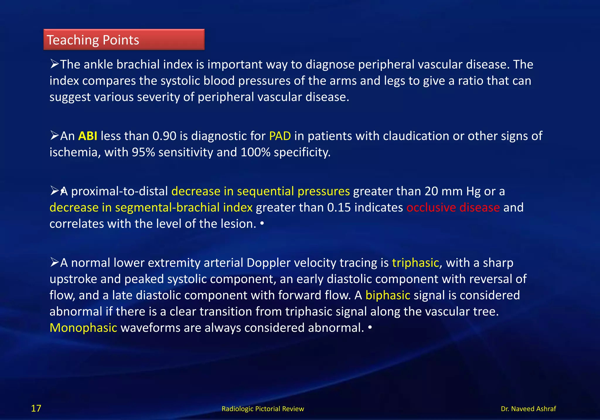 Dr. Naveed Ashraf
Teaching Points
Radiologic Pictorial Review17
The ankle brachial index is important way to diagnose peripheral vascular disease. The
index compares the systolic blood pressures of the arms and legs to give a ratio that can
suggest various severity of peripheral vascular disease.
An ABI less than 0.90 is diagnostic for PAD in patients with claudication or other signs of
ischemia, with 95% sensitivity and 100% specificity.
•A proximal-to-distal decrease in sequential pressures greater than 20 mm Hg or a
decrease in segmental-brachial index greater than 0.15 indicates occlusive disease and
correlates with the level of the lesion. •
A normal lower extremity arterial Doppler velocity tracing is triphasic, with a sharp
upstroke and peaked systolic component, an early diastolic component with reversal of
flow, and a late diastolic component with forward flow. A biphasic signal is considered
abnormal if there is a clear transition from triphasic signal along the vascular tree.
Monophasic waveforms are always considered abnormal. •
 