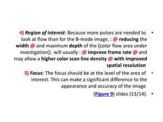 •
4) Region of interest: Because more pulses are needed to
look at flow than for the B-mode image, : @ reducing the
width @ and maximum depth of the {color flow area under
investigation}; will usually : @ improve frame rate @ and
may allow a higher color scan line density @ with improved
spatial resolution
•
5) Focus: The focus should be at the level of the area of
interest. This can make a significant difference to the
appearance and accuracy of the image
•
(Figure 9) slides (13/14).
 