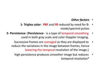 •
Other factors
•
1- Triplex color: PRF and FR reduced by need for B-
mode/spectral pulses
•
2- Persistence: (Persistence - is a type of temporal smoothing
used in both gray scale and color Doppler imaging.
•
Successive frames are averaged as they are displayed to
reduce the variations in the image between frames, hence
lowering the temporal resolution of the image.)
•
high persistence produces smoother image but reduces
temporal resolution*
 
