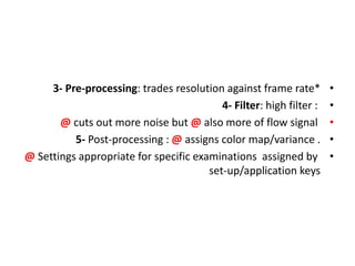 •
3- Pre-processing: trades resolution against frame rate*
•
4- Filter: high filter :
•
@ cuts out more noise but @ also more of flow signal
•
5- Post-processing : @ assigns color map/variance .
•
@ Settings appropriate for specific examinations assigned by
set-up/application keys
 