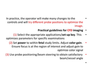 •
In practice, the operator will make many changes to the
controls and will try different probe positions to optimize the
image.
•
Practical guidelines for CFD imaging
•
(1) Select the appropriate applications/set-up key. This
optimizes parameters for specific examinations
•
(2) Set power to within fetal study limits. Adjust color gain.
Ensure focus is at the region of interest and adjust gain to
optimize color signal
•
(3) Use probe positioning/beam steering to obtain satisfactory
beam/vessel angle
•
 