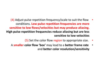 •
(4) Adjust pulse repetition frequency/scale to suit the flow
conditions. Low pulse repetition frequencies are more
sensitive to low flows/velocities but may produce aliasing.
High pulse repetition frequencies reduce aliasing but are less
sensitive to low velocities
•
(5) Set the color flow region to appropriate size.
•
A smaller color flow ‘box’ may lead to a better frame rate
and better color resolution/sensitivity
 