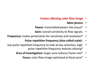 •
Factors affecting color flow image
•
Main factors
•
Power: transmitted power into tissue*
•
Gain: overall sensitivity to flow signals.
•
Frequency: trades penetration for sensitivity and resolution*
•
Pulse repetition frequency (also called scale):
•
low pulse repetition frequency to look at low velocities, high
pulse repetition frequency reduces aliasing*
•
Area of investigation: larger area reduces frame rate*
•
Focus: color flow image optimized at focal zone*
 