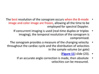 •
The best resolution of the sonogram occurs when the B-mode
image and color image are frozen, allowing all the time to be
employed for spectral Doppler.
•
If concurrent imaging is used (real-time duplex or triplex
imaging), the temporal resolution of the sonogram is
compromised.
•
The sonogram provides a measure of the changing velocity
throughout the cardiac cycle and the distribution of velocities
in the sample volume (or gate)
•
(Figure 11) slide (23).
•
If an accurate angle correction is made, then absolute
velocities can be measured.
 