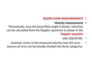 •
BLOOD FLOW MEASUREMENTS
•
Velocity measurement
Theoretically, once the beam/flow angle is known, velocities
can be calculated from the Doppler spectrum as shown in the
Doppler equation
•
slide (28/29/30)
•
. However, errors in the measured velocity may still occur .
Sources of error can be broadly divided into three categories.
 