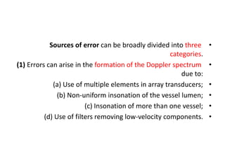 •
Sources of error can be broadly divided into three
categories.
•
(1) Errors can arise in the formation of the Doppler spectrum
due to:
•
(a) Use of multiple elements in array transducers;
•
(b) Non-uniform insonation of the vessel lumen;
•
(c) Insonation of more than one vessel;
•
(d) Use of filters removing low-velocity components.
 