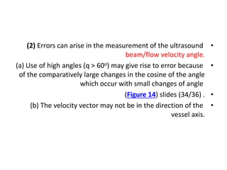 •
(2) Errors can arise in the measurement of the ultrasound
beam/flow velocity angle.
•
(a) Use of high angles (q > 60o) may give rise to error because
of the comparatively large changes in the cosine of the angle
which occur with small changes of angle
•
(Figure 14) slides (34/36) .
•
(b) The velocity vector may not be in the direction of the
vessel axis.
 
