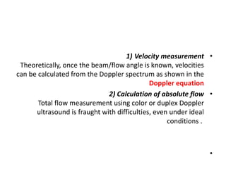•
Velocity measurement
1)
Theoretically, once the beam/flow angle is known, velocities
can be calculated from the Doppler spectrum as shown in the
Doppler equation
•
2) Calculation of absolute flow
Total flow measurement using color or duplex Doppler
ultrasound is fraught with difficulties, even under ideal
conditions .
•
 