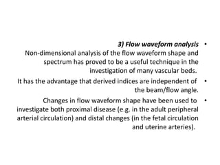 •
3) Flow waveform analysis
Non-dimensional analysis of the flow waveform shape and
spectrum has proved to be a useful technique in the
investigation of many vascular beds.
•
It has the advantage that derived indices are independent of
the beam/flow angle.
•
Changes in flow waveform shape have been used to
investigate both proximal disease (e.g. in the adult peripheral
arterial circulation) and distal changes (in the fetal circulation
and uterine arteries).
 