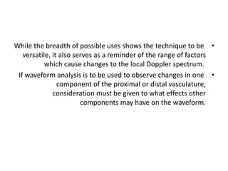 •
While the breadth of possible uses shows the technique to be
versatile, it also serves as a reminder of the range of factors
which cause changes to the local Doppler spectrum.
•
If waveform analysis is to be used to observe changes in one
component of the proximal or distal vasculature,
consideration must be given to what effects other
components may have on the waveform.
 