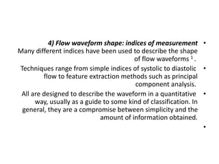 •
4) Flow waveform shape: indices of measurement
Many different indices have been used to describe the shape
of flow waveforms 1 .
•
Techniques range from simple indices of systolic to diastolic
flow to feature extraction methods such as principal
component analysis.
•
All are designed to describe the waveform in a quantitative
way, usually as a guide to some kind of classification. In
general, they are a compromise between simplicity and the
amount of information obtained.
•
 