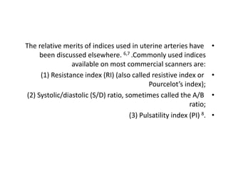 •
The relative merits of indices used in uterine arteries have
been discussed elsewhere. 6,7 .Commonly used indices
available on most commercial scanners are:
•
(1) Resistance index (RI) (also called resistive index or
Pourcelot’s index);
•
(2) Systolic/diastolic (S/D) ratio, sometimes called the A/B
ratio;
•
(3) Pulsatility index (PI) 8.
 