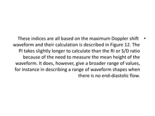 •
These indices are all based on the maximum Doppler shift
waveform and their calculation is described in Figure 12. The
PI takes slightly longer to calculate than the RI or S/D ratio
because of the need to measure the mean height of the
waveform. It does, however, give a broader range of values,
for instance in describing a range of waveform shapes when
there is no end-diastolic flow.
 