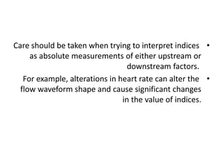 •
Care should be taken when trying to interpret indices
as absolute measurements of either upstream or
downstream factors.
•
For example, alterations in heart rate can alter the
flow waveform shape and cause significant changes
in the value of indices.
 