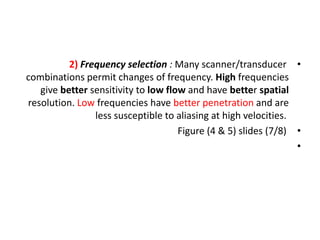 •
2) Frequency selection : Many scanner/transducer
combinations permit changes of frequency. High frequencies
give better sensitivity to low flow and have better spatial
resolution. Low frequencies have better penetration and are
less susceptible to aliasing at high velocities.
•
Figure (4 & 5) slides (7/8)
•
 