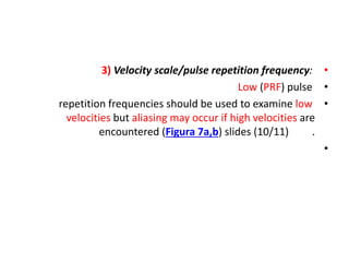 •
3) Velocity scale/pulse repetition frequency:
•
Low (PRF) pulse
•
repetition frequencies should be used to examine low
velocities but aliasing may occur if high velocities are
encountered (Figura 7a,b) slides (10/11) .
•
 