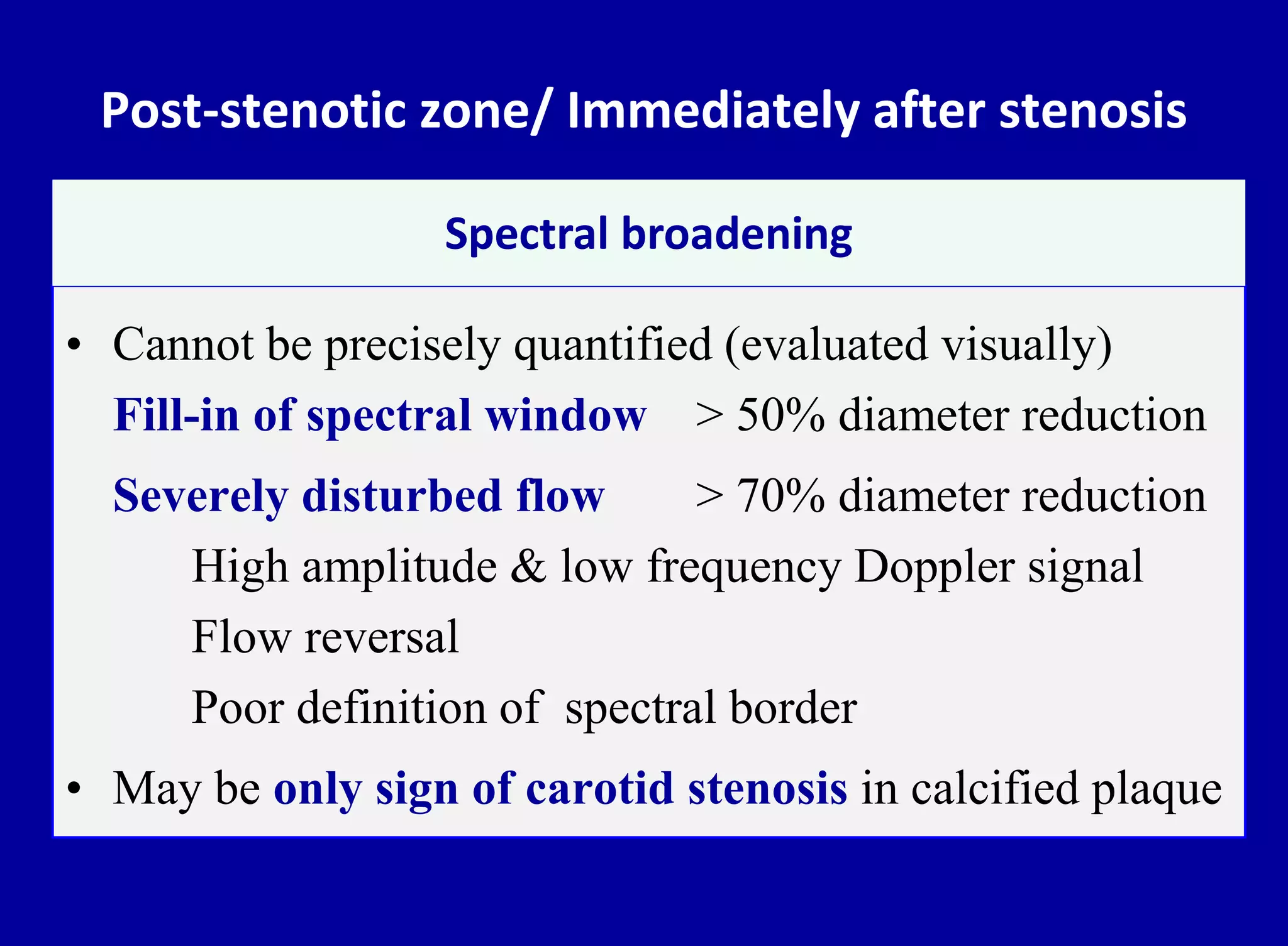 Post-stenotic zone/ Immediately after stenosis
• Cannot be precisely quantified (evaluated visually)
Fill-in of spectral window > 50% diameter reduction
Severely disturbed flow > 70% diameter reduction
High amplitude & low frequency Doppler signal
Flow reversal
Poor definition of spectral border
• May be only sign of carotid stenosis in calcified plaque
Spectral broadening
 