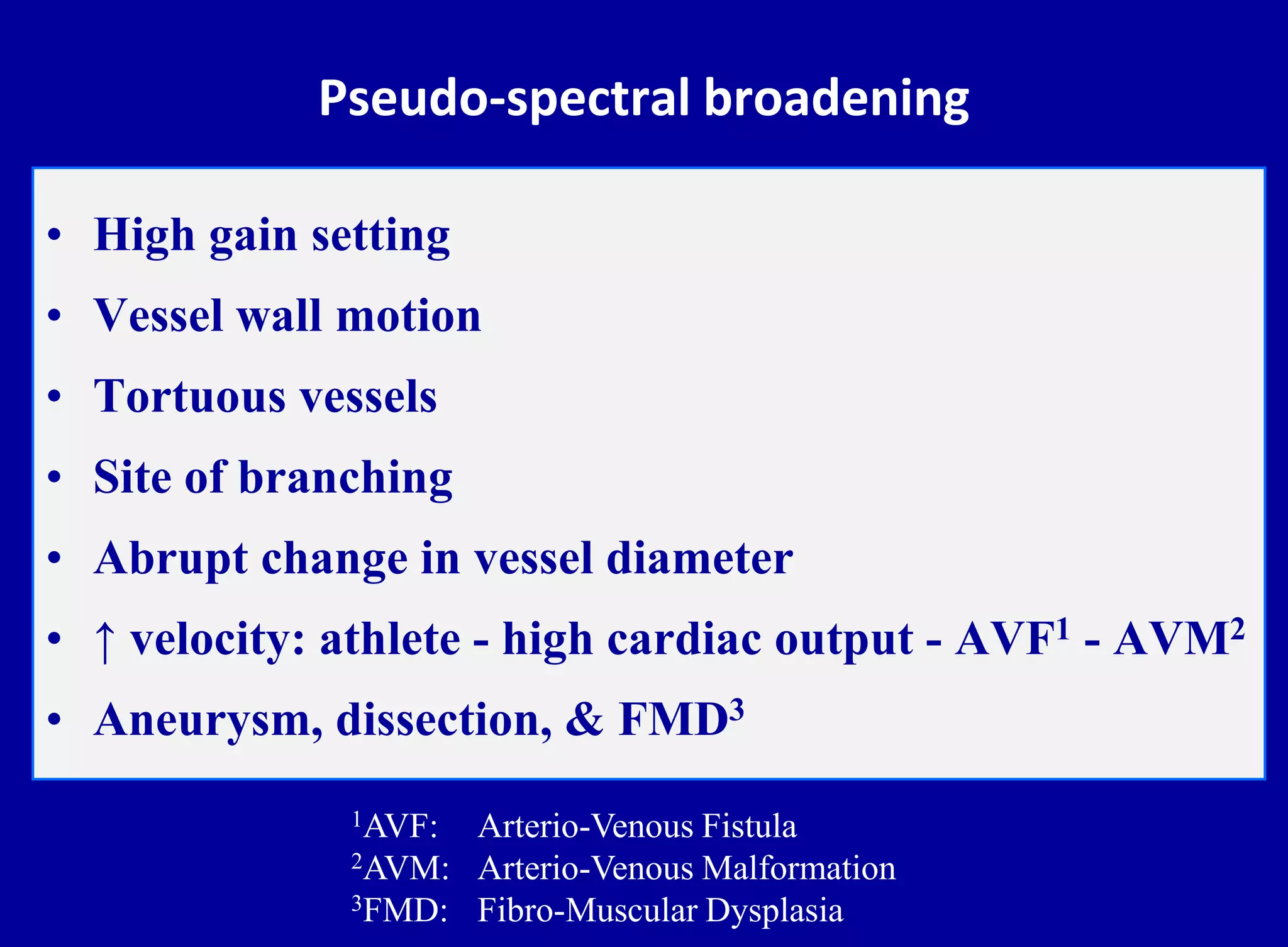 Pseudo-spectral broadening
• High gain setting
• Vessel wall motion
• Tortuous vessels
• Site of branching
• Abrupt change in vessel diameter
• ↑ velocity: athlete - high cardiac output - AVF1 - AVM2
• Aneurysm, dissection, & FMD3
1AVF: Arterio-Venous Fistula
2AVM: Arterio-Venous Malformation
3FMD: Fibro-Muscular Dysplasia
 