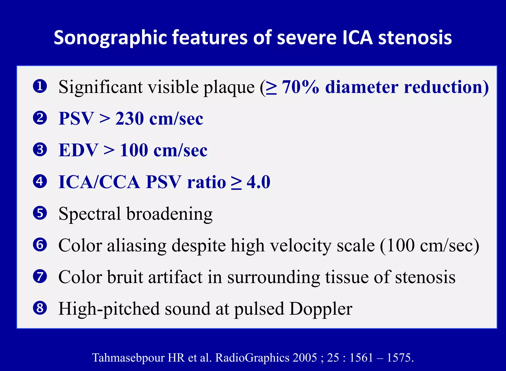 Sonographic features of severe ICA stenosis
 Significant visible plaque (≥ 70% diameter reduction)
 PSV > 230 cm/sec
 EDV > 100 cm/sec
 ICA/CCA PSV ratio ≥ 4.0
 Spectral broadening
 Color aliasing despite high velocity scale (100 cm/sec)
 Color bruit artifact in surrounding tissue of stenosis
 High-pitched sound at pulsed Doppler
Tahmasebpour HR et al. RadioGraphics 2005 ; 25 : 1561 – 1575.
 