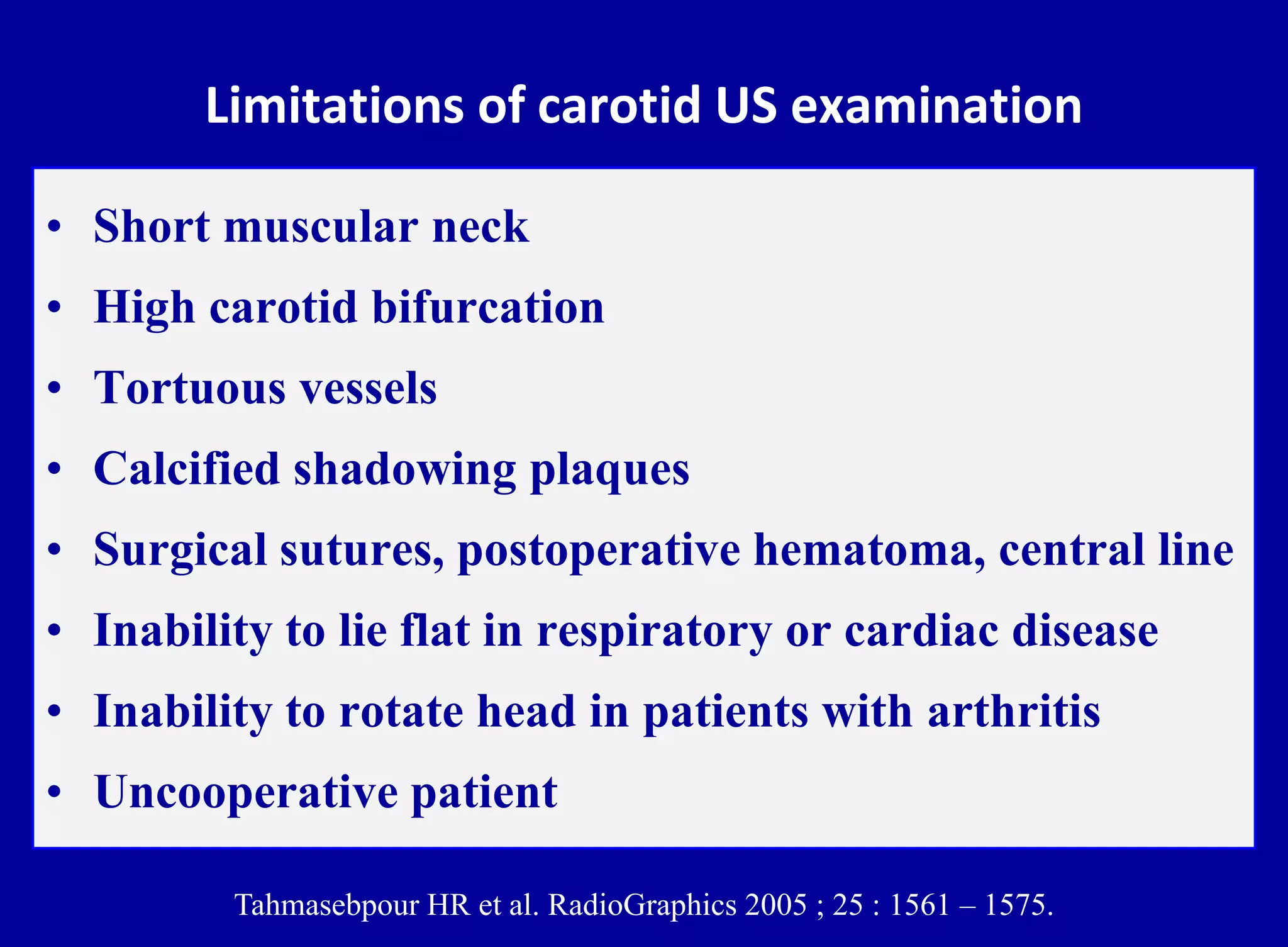 Limitations of carotid US examination
• Short muscular neck
• High carotid bifurcation
• Tortuous vessels
• Calcified shadowing plaques
• Surgical sutures, postoperative hematoma, central line
• Inability to lie flat in respiratory or cardiac disease
• Inability to rotate head in patients with arthritis
• Uncooperative patient
Tahmasebpour HR et al. RadioGraphics 2005 ; 25 : 1561 – 1575.
 