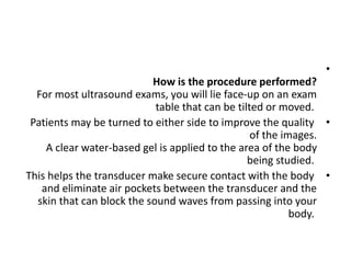 •
How is the procedure performed?
For most ultrasound exams, you will lie face-up on an exam
table that can be tilted or moved.
•
Patients may be turned to either side to improve the quality
of the images.
A clear water-based gel is applied to the area of the body
being studied.
•
This helps the transducer make secure contact with the body
and eliminate air pockets between the transducer and the
skin that can block the sound waves from passing into your
body.
 