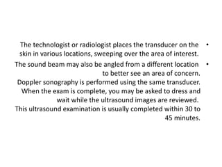 •
The technologist or radiologist places the transducer on the
skin in various locations, sweeping over the area of interest.
•
The sound beam may also be angled from a different location
to better see an area of concern.
Doppler sonography is performed using the same transducer.
When the exam is complete, you may be asked to dress and
wait while the ultrasound images are reviewed.
This ultrasound examination is usually completed within 30 to
45 minutes.
 