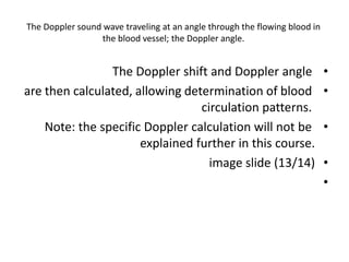The Doppler sound wave traveling at an angle through the flowing blood in
the blood vessel; the Doppler angle.
•
The Doppler shift and Doppler angle
•
are then calculated, allowing determination of blood
circulation patterns.
•
Note: the specific Doppler calculation will not be
explained further in this course.
•
image slide (13/14)
•
 