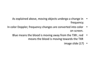 •
As explained above, moving objects undergo a change in
frequency.
•
In color Doppler, frequency changes are converted into color
on screen.
•
Blue means the blood is moving away from the TXR ; red
means the blood is moving towards the TXR
•
image slide (17)
 