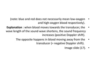 •
(note: blue and red does not necessarily mean low-oxygen
and high-oxygen blood respectively).
•
Explanation : when blood moves towards the transducer, the
wave length of the sound wave shortens, the sound frequency
increases (positive Doppler shift).
•
The opposite happens in blood moving away from the
transducer (= negative Doppler shift).
•
Image slide (17).
 