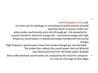•
Carotid Doppler US is used
to screen pts for blockage or narrowing of carotid arteries (carotid
stenosis) which increases stroke risk.
when probe mechanically press skin through gel , the piezoelectric
crystals transform electrical energy into mechanical energy with high
frequency sound waves I.e (electrical energy transformed into sound
energy)
High frequency sound waves travel from probe through gel into the body .
The probe then collects the sound waves that are Reflectd
back (bounced back from the body organs & body)
•
these reflected back sound waves are analysed by the machine computer
to creat an US image of that organ
 