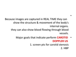 •
Because images are captured in REAL TIME they can
show the structure & movement of the body's
internal organs.
they can also show blood flowing through blood
vessels.
•
Major goals that indicate perform CAROTID
DOPPLER US
1. screen pts for carotid stenosis
2. HBP
 