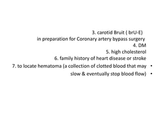 3. carotid Bruit ( brU-E)
in preparation for Coronary artery bypass surgery
4. DM
5. high cholesterol
6. family history of heart disease or stroke
•
7. to locate hematoma (a collection of clotted blood that may
•
slow & eventually stop blood flow)
 