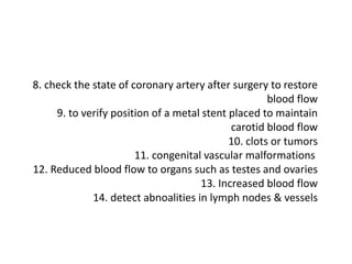 8. check the state of coronary artery after surgery to restore
blood flow
9. to verify position of a metal stent placed to maintain
carotid blood flow
10. clots or tumors
11. congenital vascular malformations
12. Reduced blood flow to organs such as testes and ovaries
13. Increased blood flow
14. detect abnoalities in lymph nodes & vessels
 