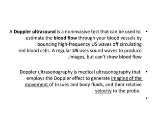 •
A Doppler ultrasound is a noninvasive test that can be used to
estimate the blood flow through your blood vessels by
bouncing high-frequency US waves off circulating
red blood cells. A regular US uses sound waves to produce
.images, but can't show blood flow
•
Doppler ultrasonography is medical ultrasonography that
employs the Doppler effect to generate imaging of the
movement of tissues and body fluids, and their relative
velocity to the probe.
•
 