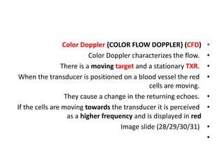 •
Color Doppler {COLOR FLOW DOPPLER} (CFD)
•
Color Doppler characterizes the flow.
•
There is a moving target and a stationary TXR.
•
When the transducer is positioned on a blood vessel the red
cells are moving.
•
They cause a change in the returning echoes.
•
If the cells are moving towards the transducer it is perceived
as a higher frequency and is displayed in red
•
Image slide (28/29/30/31)
•
 