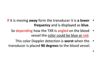 •
If it is moving away form the transducer it is a lower
frequency and is displayed as blue.
•
So depending how the TXR is angled on the blood
vessel the color could be blue or red.
•
This color Doppler detection is worst when the
transducer is placed 90 degrees to the blood vessel.
•
 