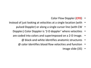 •
Color Flow Doppler (CFD)
•
Instead of just looking at velocities at a single location (with
•
pulsed Doppler) or along a single cursor line (with CW
•
Doppler.) Color Doppler is ‘2-D doppler’ where velocities
•
are coded into colors and superimposed on a 2-D image.
•
@ black-and-white identifies anatomic structures
•
@ color identifies blood flow velocities and function
•
Image slide (35)
 